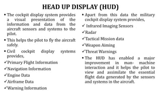HEAD UP DISPLAY (HUD)
 The cockpit display system provides
a visual presentation of the
information and data from the
aircraft sensors and systems to the
pilot.
 This helps the pilot to fly the aircraft
safely.
 Civil cockpit display systems
provides,
Primary Flight Information
Navigation Information
Engine Data
Airframe Data
Warning Information
 Apart from this data the military
cockpit display system provides,
 Infrared Imaging Sensors
Radar
Tactical Mission data
Weapon Aiming
Threat Warnings
 The HUD has enabled a major
improvement in man- machine
interaction and it helps the pilot to
view and assimilate the essential
flight data generated by the sensors
and systems in the aircraft.
 
