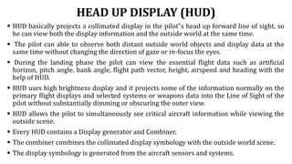 HEAD UP DISPLAY (HUD)
 HUD basically projects a collimated display in the pilot‟s head up forward line of sight, so
he can view both the display information and the outside world at the same time.
 The pilot can able to observe both distant outside world objects and display data at the
same time without changing the direction of gaze or re-focus the eyes.
 During the landing phase the pilot can view the essential flight data such as artificial
horizon, pitch angle, bank angle, flight path vector, height, airspeed and heading with the
help of HUD.
 HUD uses high brightness display and it projects some of the information normally on the
primary flight displays and selected systems or weapons data into the Line of Sight of the
pilot without substantially dimming or obscuring the outer view.
 HUD allows the pilot to simultaneously see critical aircraft information while viewing the
outside scene.
 Every HUD contains a Display generator and Combiner.
 The combiner combines the collimated display symbology with the outside world scene.
 The display symbology is generated from the aircraft sensors and systems.
 