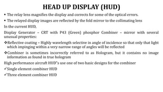 HEAD UP DISPLAY (HUD)
 The relay lens magnifies the display and corrects for some of the optical errors.
 The relayed display images are reflected by the fold mirror to the collimating lens
In the current HUD,
Display Generator – CRT with P43 (Green) phosphor Combiner – mirror with several
unusual properties:
Reflective coating – Highly wavelength selective in angle of incidence so that only that light
which impinging within a very narrow range of angles will be reflected
Combiner is sometimes incorrectly referred to as Hologram, but it contains no image
information as found in true hologram
High performance aircraft HUD‟s use one of two basic designs for the combiner
Single element combiner HUD
Three element combiner HUD
 