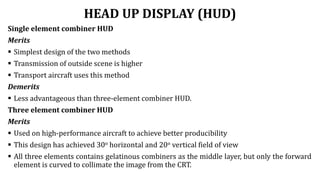 HEAD UP DISPLAY (HUD)
Single element combiner HUD
Merits
 Simplest design of the two methods
 Transmission of outside scene is higher
 Transport aircraft uses this method
Demerits
 Less advantageous than three-element combiner HUD.
Three element combiner HUD
Merits
 Used on high-performance aircraft to achieve better producibility
 This design has achieved 30o horizontal and 20o vertical field of view
 All three elements contains gelatinous combiners as the middle layer, but only the forward
element is curved to collimate the image from the CRT.
 