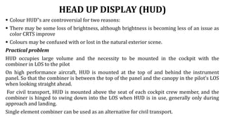 HEAD UP DISPLAY (HUD)
 Colour HUD‟s are controversial for two reasons:
 There may be some loss of brightness, although brightness is becoming less of an issue as
color CRTS improve
 Colours may be confused with or lost in the natural exterior scene.
Practical problem
HUD occupies large volume and the necessity to be mounted in the cockpit with the
combiner in LOS to the pilot
On high performance aircraft, HUD is mounted at the top of and behind the instrument
panel. So that the combiner is between the top of the panel and the canopy in the pilot’s LOS
when looking straight ahead.
For civil transport, HUD is mounted above the seat of each cockpit crew member, and the
combiner is hinged to swing down into the LOS when HUD is in use, generally only during
approach and landing.
Single element combiner can be used as an alternative for civil transport.
 