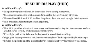 HEAD UP DISPLAY (HUD)
In military Aircrafts
The pilot freely concentrates on the outside world during maneuvers.
In combat situations the pilot can scan for possible threats from any direction.
The combined FLIR with HUD enables the pilot to fly at low level by night in fair weather.
This provides a realistic night attack capability.
In military Aircrafts
The HUD provides situational awareness and increased safety in circumstances such as
wind shear or terrain/ traffic avoidance maneuvers.
If the flight path vector is below the horizon the aircraft is descending.
Flight path vector provides a two dimensional display of drift angle and flight path angle.
It helps the pilot to land the aircraft safely in conditions of very low visibility due to fog.
 
