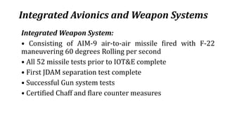 Integrated Avionics and Weapon Systems
Integrated Weapon System:
• Consisting of AIM-9 air-to-air missile fired with F-22
maneuvering 60 degrees Rolling per second
• All 52 missile tests prior to IOT&E complete
• First JDAM separation test complete
• Successful Gun system tests
• Certified Chaff and flare counter measures
 