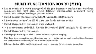 MULTI-FUNCTION KEYBOARD (MFK)
 It is an avionics sub system through which the pilot interacts to configure mission related
parameters like flight plan, airfield database, communication equipment during
initialization and operation flight phase of mission.
 The MFK consist of a processor with ROM, RAM and EEPROM memory
 It is connected to one of the 1553B buses used for data communication.
 The MFK has a built-in display unit and a keyboard.
 It is also connected to the Multi Function Rotary switch (MFR) through a RS422 interface.
 The MFK has a built-in display unit.
 The display unit is a pair of LCD based Colour Graphical Display.
 The Real-time operating specifications are very stringent in such applications because
the performance and safety of the aircraft depend on it.
 Efficient design of the architecture and code is required for successful operation.
 