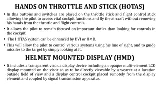 HANDS ON THROTTLE AND STICK (HOTAS)
 In this buttons and switches are placed on the throttle stick and flight control stick
allowing the pilot to access vital cockpit functions and fly the aircraft without removing
his hands from the throttle and flight controls.
 It allows the pilot to remain focused on important duties than looking for controls in
the cockpit.
 The HOTAS system can be enhanced by DVI or HMD.
 This will allow the pilot to control various systems using his line of sight, and to guide
missiles to the target by simply looking at it.
HELMET MOUNTED DISPLAY (HMD)
 It includes a transparent visor, a display device including an opaque multi-element LCD
display mounted on the visor so as to be directly viewable by a wearer at a location
outside field of view and a display control cockpit placed remotely from the display
element and coupled by signal transmission apparatus.
 