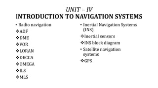 UNIT – IV
INTRODUCTION TO NAVIGATION SYSTEMS
• Radio navigation
ADF
DME
VOR
LORAN
DECCA
OMEGA
ILS
MLS
• Inertial Navigation Systems
(INS)
Inertial sensors
INS block diagram
• Satellite navigation
systems
GPS
 