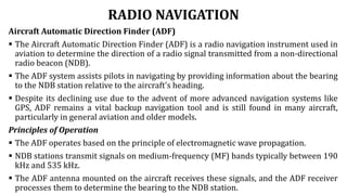 RADIO NAVIGATION
Aircraft Automatic Direction Finder (ADF)
 The Aircraft Automatic Direction Finder (ADF) is a radio navigation instrument used in
aviation to determine the direction of a radio signal transmitted from a non-directional
radio beacon (NDB).
 The ADF system assists pilots in navigating by providing information about the bearing
to the NDB station relative to the aircraft's heading.
 Despite its declining use due to the advent of more advanced navigation systems like
GPS, ADF remains a vital backup navigation tool and is still found in many aircraft,
particularly in general aviation and older models.
Principles of Operation
 The ADF operates based on the principle of electromagnetic wave propagation.
 NDB stations transmit signals on medium-frequency (MF) bands typically between 190
kHz and 535 kHz.
 The ADF antenna mounted on the aircraft receives these signals, and the ADF receiver
processes them to determine the bearing to the NDB station.
 
