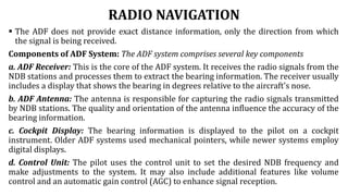 RADIO NAVIGATION
 The ADF does not provide exact distance information, only the direction from which
the signal is being received.
Components of ADF System: The ADF system comprises several key components
a. ADF Receiver: This is the core of the ADF system. It receives the radio signals from the
NDB stations and processes them to extract the bearing information. The receiver usually
includes a display that shows the bearing in degrees relative to the aircraft's nose.
b. ADF Antenna: The antenna is responsible for capturing the radio signals transmitted
by NDB stations. The quality and orientation of the antenna influence the accuracy of the
bearing information.
c. Cockpit Display: The bearing information is displayed to the pilot on a cockpit
instrument. Older ADF systems used mechanical pointers, while newer systems employ
digital displays.
d. Control Unit: The pilot uses the control unit to set the desired NDB frequency and
make adjustments to the system. It may also include additional features like volume
control and an automatic gain control (AGC) to enhance signal reception.
 