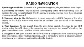 RADIO NAVIGATION
Operating Procedure: To use the ADF system for navigation, the pilot follows these steps:
a. Frequency Selection: The pilot selects the frequency of the NDB station they want to
navigate to using the control unit. This frequency is usually obtained from flight planning
charts or air traffic control.
b. Tune and Identify: The ADF receiver is tuned to the selected NDB frequency. The pilot
listens to the NDB's Morse code identifier to confirm they are tuned to the correct
station.
c. Take Bearings: As the aircraft flies, the pilot takes periodic bearings to the NDB
station using the ADF display. By comparing the bearing to the aircraft's heading, the
pilot can determine their position relative to the station.
d. Navigation: The pilot uses the ADF information in conjunction with other navigation
tools to determine their route and position. ADF is particularly useful in adverse weather
conditions where other navigation aids might be limited.
 