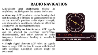 RADIO NAVIGATION
Limitations and Challenges: Despite its
usefulness, the ADF system has several limitations:
a. Accuracy: ADF provides relative bearings but
not distances. It is affected by various factors such
as the aircraft's position, radio signal strength,
and atmospheric conditions, which can affect the
accuracy of the bearing information.
b. Susceptibility to Interference: ADF signals
can be affected by electrical interference,
thunderstorms, and other sources of radio
frequency interference, leading to unreliable
readings.
c. Single Signal Source: ADF relies on signals
from a single NDB station. In areas with limited
NDB coverage, navigation options might be
restricted.
 
