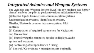 Integrated Avionics and Weapon Systems
The Avionics and Weapon System (AWS) in any modern day fighter
aircraft enables the pilot to perform various mission functions.
(i) Receive Inputs from sensors, communication systems,
Radio navigation systems, Identification system,
Missiles, Electronic counter measures system, Pilot
controls.
(ii) Computation of required parameters for Navigation
and Fire control.
(iii) Transferring the computed results to displays, Audio
system and weapons.
(iv) Controlling of weapon launch / Firing.
(v) Control / Co-ordinate / manage sensors optimally.
 
