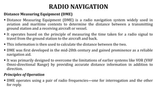 RADIO NAVIGATION
Distance Measuring Equipment (DME)
 Distance Measuring Equipment (DME) is a radio navigation system widely used in
aviation and maritime contexts to determine the distance between a transmitting
ground station and a receiving aircraft or vessel.
 It operates based on the principle of measuring the time taken for a radio signal to
travel from the ground station to the aircraft and back.
 This information is then used to calculate the distance between the two.
 DME was first developed in the mid-20th century and gained prominence as a reliable
navigation aid.
 It was primarily designed to overcome the limitations of earlier systems like VOR (VHF
Omni-directional Range) by providing accurate distance information in addition to
direction.
Principles of Operation
 DME operates using a pair of radio frequencies—one for interrogation and the other
for reply.
 