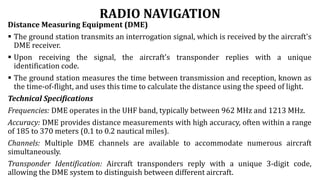 RADIO NAVIGATION
Distance Measuring Equipment (DME)
 The ground station transmits an interrogation signal, which is received by the aircraft's
DME receiver.
 Upon receiving the signal, the aircraft's transponder replies with a unique
identification code.
 The ground station measures the time between transmission and reception, known as
the time-of-flight, and uses this time to calculate the distance using the speed of light.
Technical Specifications
Frequencies: DME operates in the UHF band, typically between 962 MHz and 1213 MHz.
Accuracy: DME provides distance measurements with high accuracy, often within a range
of 185 to 370 meters (0.1 to 0.2 nautical miles).
Channels: Multiple DME channels are available to accommodate numerous aircraft
simultaneously.
Transponder Identification: Aircraft transponders reply with a unique 3-digit code,
allowing the DME system to distinguish between different aircraft.
 