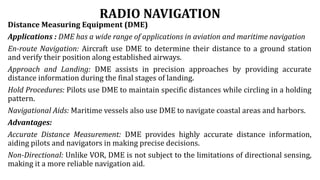 RADIO NAVIGATION
Distance Measuring Equipment (DME)
Applications : DME has a wide range of applications in aviation and maritime navigation
En-route Navigation: Aircraft use DME to determine their distance to a ground station
and verify their position along established airways.
Approach and Landing: DME assists in precision approaches by providing accurate
distance information during the final stages of landing.
Hold Procedures: Pilots use DME to maintain specific distances while circling in a holding
pattern.
Navigational Aids: Maritime vessels also use DME to navigate coastal areas and harbors.
Advantages:
Accurate Distance Measurement: DME provides highly accurate distance information,
aiding pilots and navigators in making precise decisions.
Non-Directional: Unlike VOR, DME is not subject to the limitations of directional sensing,
making it a more reliable navigation aid.
 