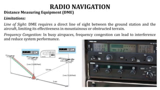 RADIO NAVIGATION
Distance Measuring Equipment (DME)
Limitations:
Line of Sight: DME requires a direct line of sight between the ground station and the
aircraft, limiting its effectiveness in mountainous or obstructed terrain.
Frequency Congestion: In busy airspaces, frequency congestion can lead to interference
and reduce system performance.
 