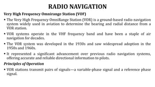 RADIO NAVIGATION
Very High Frequency Omnirange Station (VOF)
 The Very High Frequency OmniRange Station (VOR) is a ground-based radio navigation
system widely used in aviation to determine the bearing and radial distance from a
VOR station.
 VOR systems operate in the VHF frequency band and have been a staple of air
navigation for decades.
 The VOR system was developed in the 1930s and saw widespread adoption in the
1950s and 1960s.
 It represented a significant advancement over previous radio navigation systems,
offering accurate and reliable directional information to pilots.
Principles of Operation
 VOR stations transmit pairs of signals—a variable-phase signal and a reference phase
signal.
 