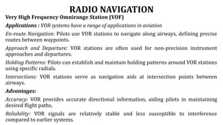 RADIO NAVIGATION
Very High Frequency Omnirange Station (VOF)
Applications : VOR systems have a range of applications in aviation
En-route Navigation: Pilots use VOR stations to navigate along airways, defining precise
routes between waypoints.
Approach and Departure: VOR stations are often used for non-precision instrument
approaches and departures.
Holding Patterns: Pilots can establish and maintain holding patterns around VOR stations
using specific radials.
Intersections: VOR stations serve as navigation aids at intersection points between
airways.
Advantages:
Accuracy: VOR provides accurate directional information, aiding pilots in maintaining
desired flight paths.
Reliability: VOR signals are relatively stable and less susceptible to interference
compared to earlier systems.
 