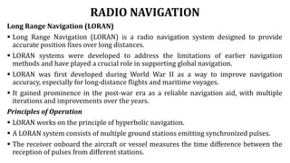RADIO NAVIGATION
Long Range Navigation (LORAN)
 Long Range Navigation (LORAN) is a radio navigation system designed to provide
accurate position fixes over long distances.
 LORAN systems were developed to address the limitations of earlier navigation
methods and have played a crucial role in supporting global navigation.
 LORAN was first developed during World War II as a way to improve navigation
accuracy, especially for long-distance flights and maritime voyages.
 It gained prominence in the post-war era as a reliable navigation aid, with multiple
iterations and improvements over the years.
Principles of Operation
 LORAN works on the principle of hyperbolic navigation.
 A LORAN system consists of multiple ground stations emitting synchronized pulses.
 The receiver onboard the aircraft or vessel measures the time difference between the
reception of pulses from different stations.
 