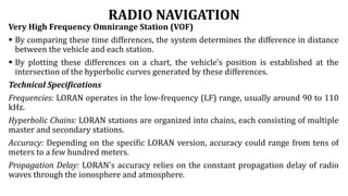 RADIO NAVIGATION
Very High Frequency Omnirange Station (VOF)
 By comparing these time differences, the system determines the difference in distance
between the vehicle and each station.
 By plotting these differences on a chart, the vehicle's position is established at the
intersection of the hyperbolic curves generated by these differences.
Technical Specifications
Frequencies: LORAN operates in the low-frequency (LF) range, usually around 90 to 110
kHz.
Hyperbolic Chains: LORAN stations are organized into chains, each consisting of multiple
master and secondary stations.
Accuracy: Depending on the specific LORAN version, accuracy could range from tens of
meters to a few hundred meters.
Propagation Delay: LORAN's accuracy relies on the constant propagation delay of radio
waves through the ionosphere and atmosphere.
 
