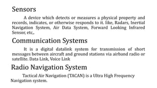 Sensors
A device which detects or measures a physical property and
records, indicates, or otherwise responds to it. like, Radars, Inertial
Navigation System, Air Data System, Forward Looking Infrared
Sensor, etc,.
Communication Systems
It is a digital datalink system for transmission of short
messages between aircraft and ground stations via airband radio or
satellite. Data Link, Voice Link
Radio Navigation System
Tactical Air Navigation (TACAN) is a Ultra High Frequency
Navigation system.
 