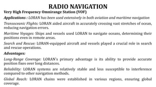 RADIO NAVIGATION
Very High Frequency Omnirange Station (VOF)
Applications : LORAN has been used extensively in both aviation and maritime navigation
Transoceanic Flights: LORAN aided aircraft in accurately crossing vast stretches of ocean,
reducing navigation errors.
Maritime Voyages: Ships and vessels used LORAN to navigate oceans, determining their
positions even in remote areas.
Search and Rescue: LORAN-equipped aircraft and vessels played a crucial role in search
and rescue operations.
Advantages:
Long-Range Coverage: LORAN's primary advantage is its ability to provide accurate
position fixes over long distances.
Reliability: LORAN systems are relatively stable and less susceptible to interference
compared to other navigation methods.
Global Reach: LORAN chains were established in various regions, ensuring global
coverage.
 