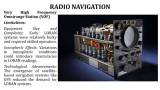 RADIO NAVIGATION
Very High Frequency
Omnirange Station (VOF)
Limitations:
Equipment Size and
Complexity: Early LORAN
systems were relatively bulky
and required skilled operators.
Ionospheric Effects: Variations
in ionospheric conditions
could introduce inaccuracies
in LORAN readings.
Technological Advancements:
The emergence of satellite-
based navigation systems like
GPS reduced the demand for
LORAN systems.
 