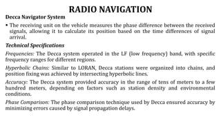 RADIO NAVIGATION
Decca Navigator System
 The receiving unit on the vehicle measures the phase difference between the received
signals, allowing it to calculate its position based on the time differences of signal
arrival.
Technical Specifications
Frequencies: The Decca system operated in the LF (low frequency) band, with specific
frequency ranges for different regions.
Hyperbolic Chains: Similar to LORAN, Decca stations were organized into chains, and
position fixing was achieved by intersecting hyperbolic lines.
Accuracy: The Decca system provided accuracy in the range of tens of meters to a few
hundred meters, depending on factors such as station density and environmental
conditions.
Phase Comparison: The phase comparison technique used by Decca ensured accuracy by
minimizing errors caused by signal propagation delays.
 