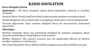 RADIO NAVIGATION
Decca Navigator System
Applications : The Decca Navigator System found applications primarily in maritime
navigation
Nautical Charts: Vessels used Decca fixes to plot accurate positions on nautical charts.
Coastal Navigation: Decca aided ships in navigating coastal waters and avoiding hazards.
Precision Approaches: Some airports employed Decca for non-precision instrument
approaches.
Advantages:
Maritime Suitability: Decca was particularly beneficial for maritime navigation, where
accurate positioning over long distances was essential.
Weather Resilience: The system's accuracy was not significantly affected by adverse
weather conditions or interference.
Non-Visual Navigation: Decca offered reliable navigation even when visibility was poor.
 