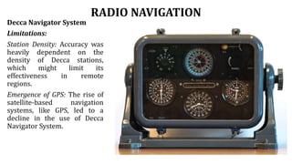 RADIO NAVIGATION
Decca Navigator System
Limitations:
Station Density: Accuracy was
heavily dependent on the
density of Decca stations,
which might limit its
effectiveness in remote
regions.
Emergence of GPS: The rise of
satellite-based navigation
systems, like GPS, led to a
decline in the use of Decca
Navigator System.
 