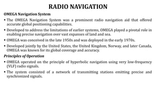 RADIO NAVIGATION
OMEGA Navigation System
 The OMEGA Navigation System was a prominent radio navigation aid that offered
accurate global positioning capabilities.
 Developed to address the limitations of earlier systems, OMEGA played a pivotal role in
enabling precise navigation over vast expanses of land and sea.
 OMEGA was conceived in the late 1950s and was deployed in the early 1970s.
 Developed jointly by the United States, the United Kingdom, Norway, and later Canada,
OMEGA was known for its global coverage and accuracy.
Principles of Operation
 OMEGA operated on the principle of hyperbolic navigation using very low-frequency
(VLF) radio signals.
 The system consisted of a network of transmitting stations emitting precise and
synchronized signals.
 
