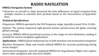 RADIO NAVIGATION
OMEGA Navigation System
 Receivers on aircraft or ships measured the time differences of signal reception from
multiple stations to calculate their position based on the intersections of hyperbolic
lines.
Technical Specifications
Frequencies: OMEGA operated in the VLF frequency range, typically around 10 to 14 kHz.
Stations: The system comprised eight ground stations spread across the globe, ensuring
global coverage.
Accuracy: OMEGA offered positional accuracy in the range of a few kilometers, making it
suitable for various navigation applications.
Applications : OMEGA found widespread use in both maritime and aeronautical navigation
Maritime Navigation: Ships and vessels utilized OMEGA for accurate positioning during
ocean voyages.
Aeronautical Navigation: Aircraft employed OMEGA for long-distance flights over regions
where other navigation aids were less reliable.
 