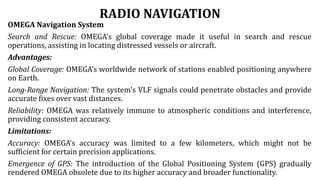 RADIO NAVIGATION
OMEGA Navigation System
Search and Rescue: OMEGA's global coverage made it useful in search and rescue
operations, assisting in locating distressed vessels or aircraft.
Advantages:
Global Coverage: OMEGA's worldwide network of stations enabled positioning anywhere
on Earth.
Long-Range Navigation: The system's VLF signals could penetrate obstacles and provide
accurate fixes over vast distances.
Reliability: OMEGA was relatively immune to atmospheric conditions and interference,
providing consistent accuracy.
Limitations:
Accuracy: OMEGA's accuracy was limited to a few kilometers, which might not be
sufficient for certain precision applications.
Emergence of GPS: The introduction of the Global Positioning System (GPS) gradually
rendered OMEGA obsolete due to its higher accuracy and broader functionality.
 