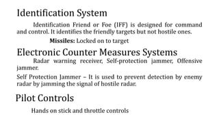 Identification System
Identification Friend or Foe (IFF) is designed for command
and control. It identifies the friendly targets but not hostile ones.
Missiles: Locked on to target
Electronic Counter Measures Systems
Radar warning receiver, Self-protection jammer, Offensive
jammer.
Self Protection Jammer – It is used to prevent detection by enemy
radar by jamming the signal of hostile radar.
Pilot Controls
Hands on stick and throttle controls
 
