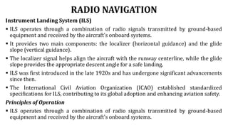 RADIO NAVIGATION
Instrument Landing System (ILS)
 ILS operates through a combination of radio signals transmitted by ground-based
equipment and received by the aircraft's onboard systems.
 It provides two main components: the localizer (horizontal guidance) and the glide
slope (vertical guidance).
 The localizer signal helps align the aircraft with the runway centerline, while the glide
slope provides the appropriate descent angle for a safe landing.
 ILS was first introduced in the late 1920s and has undergone significant advancements
since then.
 The International Civil Aviation Organization (ICAO) established standardized
specifications for ILS, contributing to its global adoption and enhancing aviation safety.
Principles of Operation
 ILS operates through a combination of radio signals transmitted by ground-based
equipment and received by the aircraft's onboard systems.
 