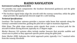 RADIO NAVIGATION
Instrument Landing System (ILS)
 It provides two main components: the localizer (horizontal guidance) and the glide
slope (vertical guidance).
 The localizer signal helps align the aircraft with the runway centerline, while the glide
slope provides the appropriate descent angle for a safe landing.
Technical Specifications
Localizer: The localizer antenna provides a narrow radio beam that extends along the
runway's extended centerline, guiding the pilot left or right to maintain alignment.
Glide Slope: The glide slope antenna emits signals that create a vertical path for the
aircraft to follow during descent, typically at a 3-degree angle.
Marker Beacons: ILS systems often include marker beacons that provide audible and
visual cues to pilots as they approach specific points along the glide path.
Outer Marker (OM): Indicates the initial approach point, typically 4 to 7 nautical miles
from the runway threshold.
 