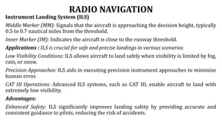 RADIO NAVIGATION
Instrument Landing System (ILS)
Middle Marker (MM): Signals that the aircraft is approaching the decision height, typically
0.5 to 0.7 nautical miles from the threshold.
Inner Marker (IM): Indicates the aircraft is close to the runway threshold.
Applications : ILS is crucial for safe and precise landings in various scenarios
Low Visibility Conditions: ILS allows aircraft to land safely when visibility is limited by fog,
rain, or snow.
Precision Approaches: ILS aids in executing precision instrument approaches to minimize
human error.
CAT III Operations: Advanced ILS systems, such as CAT III, enable aircraft to land with
extremely low visibility.
Advantages:
Enhanced Safety: ILS significantly improves landing safety by providing accurate and
consistent guidance to pilots, reducing the risk of accidents.
 