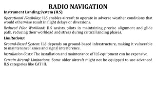 RADIO NAVIGATION
Instrument Landing System (ILS)
Operational Flexibility: ILS enables aircraft to operate in adverse weather conditions that
would otherwise result in flight delays or diversions.
Reduced Pilot Workload: ILS assists pilots in maintaining precise alignment and glide
path, reducing their workload and stress during critical landing phases.
Limitations:
Ground-Based System: ILS depends on ground-based infrastructure, making it vulnerable
to maintenance issues and signal interference.
Installation Costs: The installation and maintenance of ILS equipment can be expensive.
Certain Aircraft Limitations: Some older aircraft might not be equipped to use advanced
ILS categories like CAT III.
 