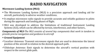 RADIO NAVIGATION
Microwave Landing System (MLS)
 The Microwave Landing System (MLS) is a precision approach and landing aid for
aircraft, particularly in adverse weather conditions.
 It employs microwave radio signals to provide accurate and reliable guidance to pilots
during the approach and landing phases of flight.
 MLS was developed to address the limitations of traditional Instrument Landing
Systems (ILS), which can be affected by terrain, interference, and other factors..
Components of MLS-The MLS consists of several key components that work in tandem to
provide precise navigation and guidance to aircraft
 Ground Equipment
Localizer Antennas: Transmit microwave signals that are used to determine the lateral
position of the aircraft in relation to the desired approach path.
Glideslope Antennas: Emit signals to determine the aircraft's vertical position with
respect to the correct glide path.
 