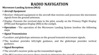 RADIO NAVIGATION
Microwave Landing System (MLS)
 Aircraft Equipment
Receiver: Onboard equipment in the aircraft that receives and processes the microwave
signals from the ground antennas.
Display: Presents the received data to the pilot, usually on the Primary Flight Display
(PFD) and Navigation Display (ND) in the cockpit.
 Operation - The operation of the Microwave Landing System involves the following
steps
 Signal Transmission
Localizer and glideslope antennas on the ground transmit microwave signals.
The localizer provides left/right guidance, and the glideslope provides vertical
guidance.
 Signal Reception:
The aircraft's receiver picks up the transmitted signals.
 
