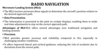 RADIO NAVIGATION
Microwave Landing System (MLS)
The MLS receiver processes these signals to determine the aircraft's position relative to
the desired approach path.
 Data Presentation:
The information is presented to the pilot on cockpit displays, enabling them to make
real-time adjustments to stay on the correct approach path.
Advantages of MLS:MLS offers several advantages over traditional navigation and
landing systems:
 Precision:
MLS provides greater accuracy and reliability compared to ILS, especially in
challenging weather conditions.
It offers improved lateral and vertical guidance, reducing the risk of accidents due to
deviations from the correct path.
 