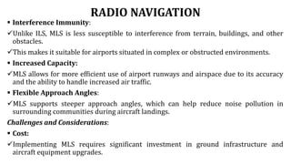 RADIO NAVIGATION
 Interference Immunity:
Unlike ILS, MLS is less susceptible to interference from terrain, buildings, and other
obstacles.
This makes it suitable for airports situated in complex or obstructed environments.
 Increased Capacity:
MLS allows for more efficient use of airport runways and airspace due to its accuracy
and the ability to handle increased air traffic.
 Flexible Approach Angles:
MLS supports steeper approach angles, which can help reduce noise pollution in
surrounding communities during aircraft landings.
Challenges and Considerations:
 Cost:
Implementing MLS requires significant investment in ground infrastructure and
aircraft equipment upgrades.
 