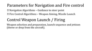 Parameters for Navigation and Fire control
Navigation Algorithms – Guidance to steer point
Fire Control Algorithms – Weapon Aiming, Missile Launch
Control Weapon Launch / Firing
Weapon selection and preparation, launch sequence and jettison
(throw or drop from the aircraft).
 