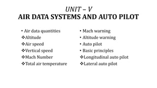 UNIT – V
AIR DATA SYSTEMS AND AUTO PILOT
• Air data quantities
Altitude
Air speed
Vertical speed
Mach Number
Total air temperature
• Mach warning
• Altitude warning
• Auto pilot
• Basic principles
Longitudinal auto pilot
Lateral auto pilot
 