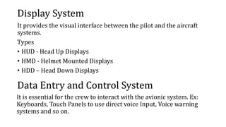 Display System
It provides the visual interface between the pilot and the aircraft
systems.
Types
• HUD - Head Up Displays
• HMD - Helmet Mounted Displays
• HDD – Head Down Displays
Data Entry and Control System
It is essential for the crew to interact with the avionic system. Ex:
Keyboards, Touch Panels to use direct voice Input, Voice warning
systems and so on.
 