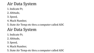 Air Data System
1. Indicate Pr,
2. Altitude,
3. Speed,
4. Mach Number,
5. State Air Temp etc thru a computer called ADC
Air Data System
1. Indicate Pr,
2. Altitude,
3. Speed,
4. Mach Number,
5. State Air Temp etc thru a computer called ADC
 