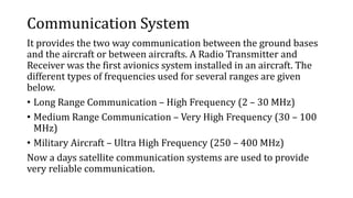 Communication System
It provides the two way communication between the ground bases
and the aircraft or between aircrafts. A Radio Transmitter and
Receiver was the first avionics system installed in an aircraft. The
different types of frequencies used for several ranges are given
below.
• Long Range Communication – High Frequency (2 – 30 MHz)
• Medium Range Communication – Very High Frequency (30 – 100
MHz)
• Military Aircraft – Ultra High Frequency (250 – 400 MHz)
Now a days satellite communication systems are used to provide
very reliable communication.
 