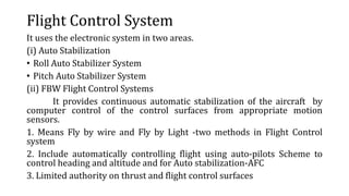 Flight Control System
It uses the electronic system in two areas.
(i) Auto Stabilization
• Roll Auto Stabilizer System
• Pitch Auto Stabilizer System
(ii) FBW Flight Control Systems
It provides continuous automatic stabilization of the aircraft by
computer control of the control surfaces from appropriate motion
sensors.
1. Means Fly by wire and Fly by Light -two methods in Flight Control
system
2. Include automatically controlling flight using auto-pilots Scheme to
control heading and altitude and for Auto stabilization-AFC
3. Limited authority on thrust and flight control surfaces
 