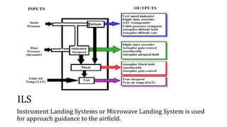 ILS
Instrument Landing Systems or Microwave Landing System is used
for approach guidance to the airfield.
 