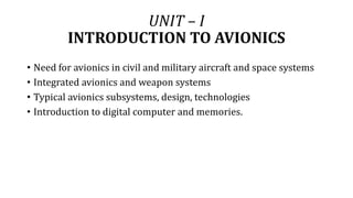 UNIT – I
INTRODUCTION TO AVIONICS
• Need for avionics in civil and military aircraft and space systems
• Integrated avionics and weapon systems
• Typical avionics subsystems, design, technologies
• Introduction to digital computer and memories.
 