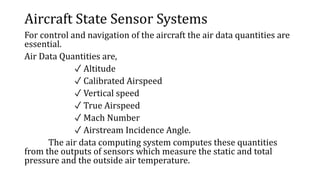 Aircraft State Sensor Systems
For control and navigation of the aircraft the air data quantities are
essential.
Air Data Quantities are,
✓ Altitude
✓ Calibrated Airspeed
✓ Vertical speed
✓ True Airspeed
✓ Mach Number
✓ Airstream Incidence Angle.
The air data computing system computes these quantities
from the outputs of sensors which measure the static and total
pressure and the outside air temperature.
 